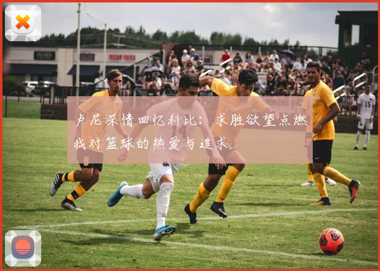 卢尼深情回忆科比：求胜欲望点燃我对篮球的热爱与追求