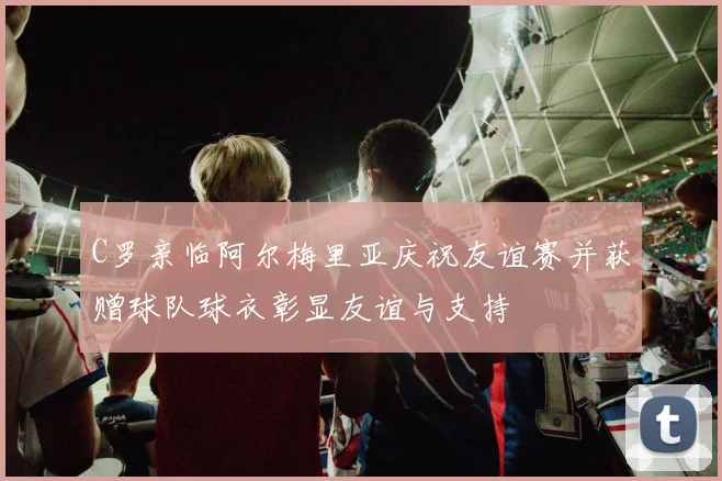 C罗亲临阿尔梅里亚庆祝友谊赛并获赠球队球衣彰显友谊与支持