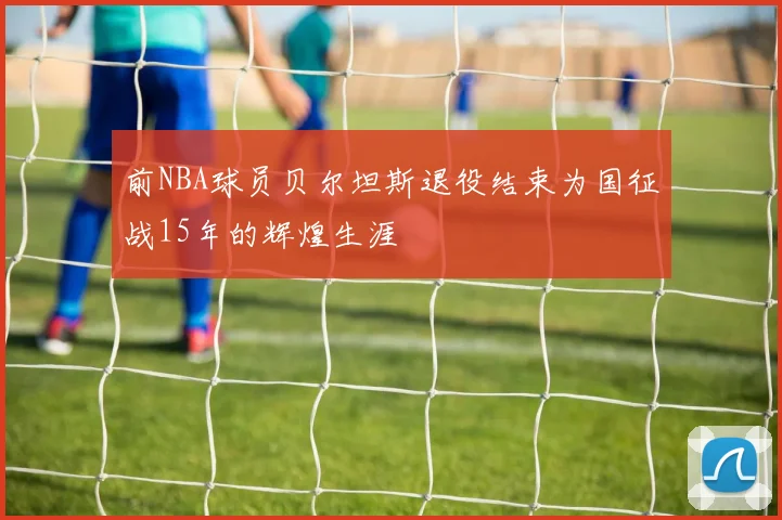 前NBA球员贝尔坦斯退役结束为国征战15年的辉煌生涯