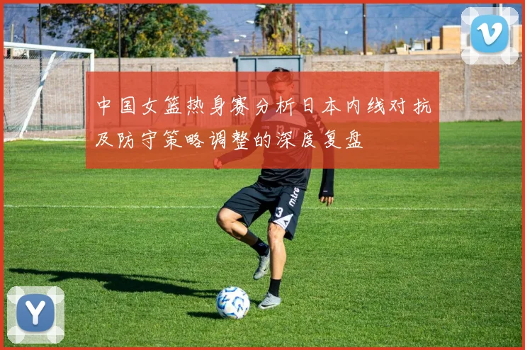 中国女篮热身赛分析日本内线对抗及防守策略调整的深度复盘