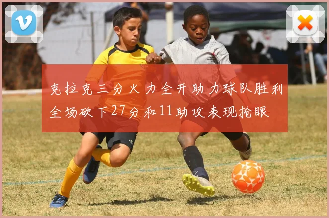 克拉克三分火力全开助力球队胜利全场砍下27分和11助攻表现抢眼