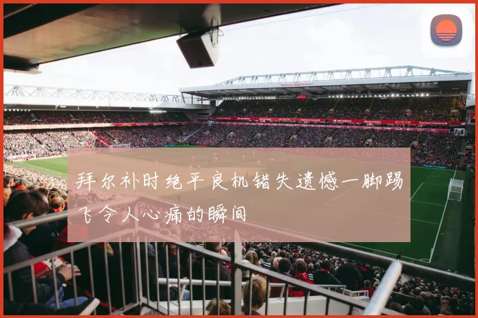 拜尔补时绝平良机错失遗憾一脚踢飞令人心痛的瞬间