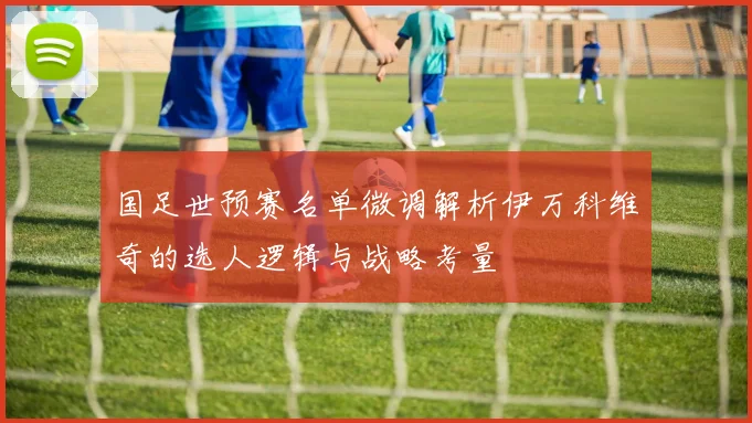 国足世预赛名单微调解析伊万科维奇的选人逻辑与战略考量