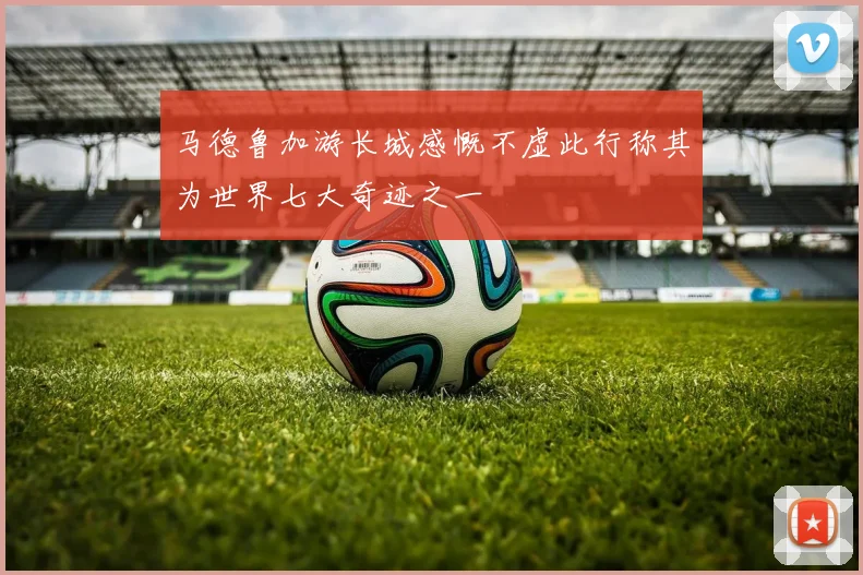 马德鲁加游长城感慨不虚此行称其为世界七大奇迹之一