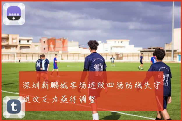 深圳新鹏城客场连败四场防线失守进攻乏力亟待调整