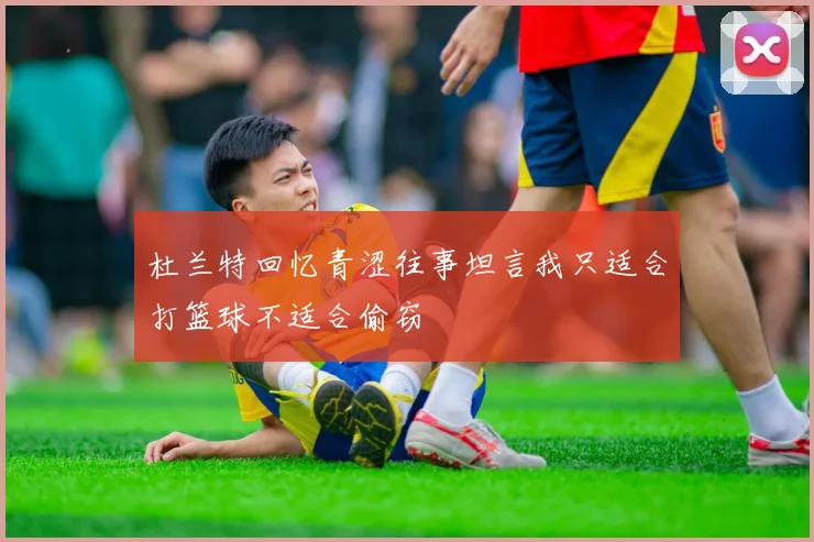 杜兰特回忆青涩往事坦言我只适合打篮球不适合偷窃