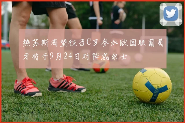 热苏斯渴望征召C罗参加欧国联葡萄牙将于9月24日对阵威尔士