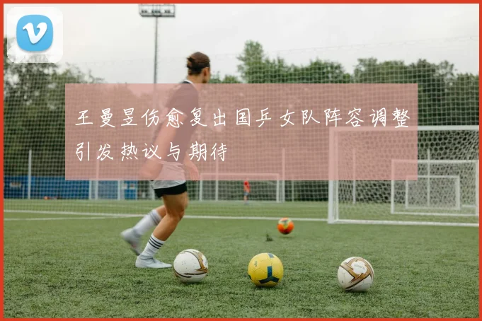 王曼昱伤愈复出国乒女队阵容调整引发热议与期待