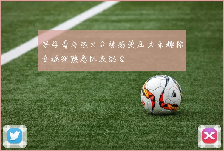 字母哥与热火合练感受压力乐趣称会逐渐熟悉队友配合