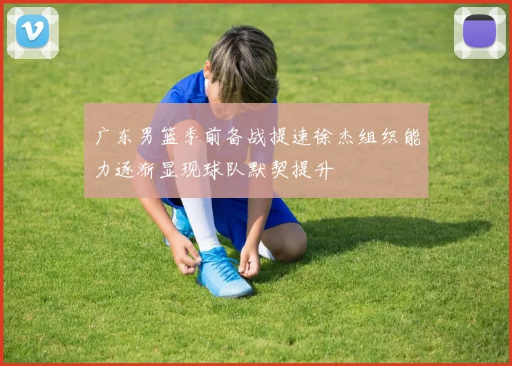 广东男篮季前备战提速徐杰组织能力逐渐显现球队默契提升